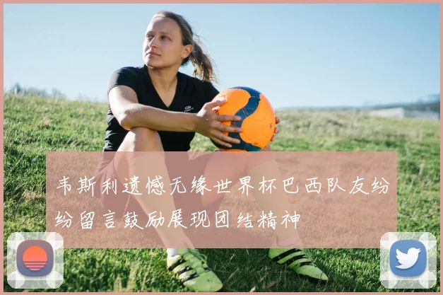 韦斯利遗憾无缘世界杯巴西队友纷纷留言鼓励展现团结精神