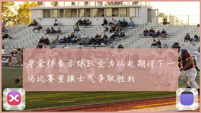 廖荣祥表示球队全力以赴期待下一场比赛重振士气争取胜利