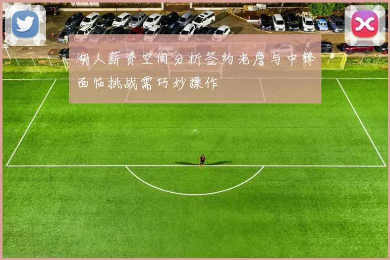 湖人薪资空间分析签约老詹与中锋面临挑战需巧妙操作
