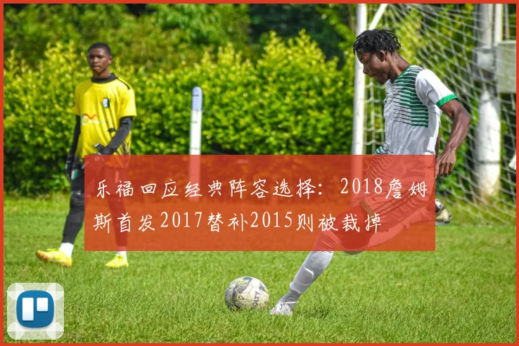 乐福回应经典阵容选择：2018詹姆斯首发2017替补2015则被裁掉