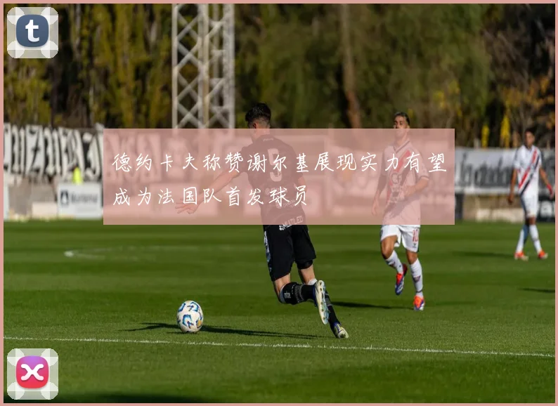 德约卡夫称赞谢尔基展现实力有望成为法国队首发球员