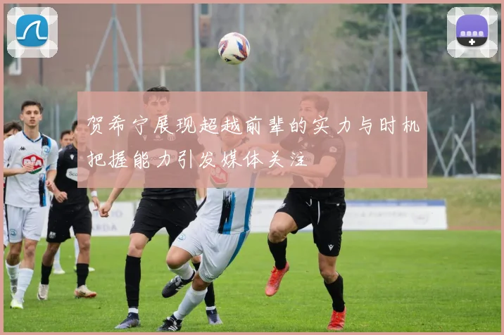 贺希宁展现超越前辈的实力与时机把握能力引发媒体关注