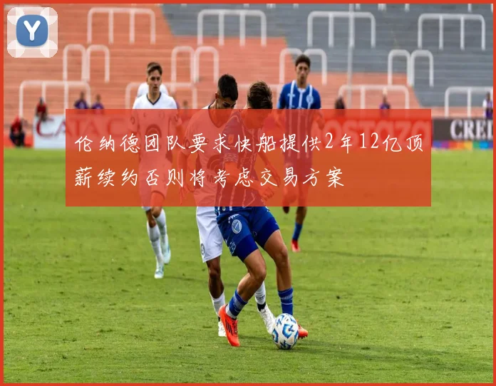 伦纳德团队要求快船提供2年12亿顶薪续约否则将考虑交易方案