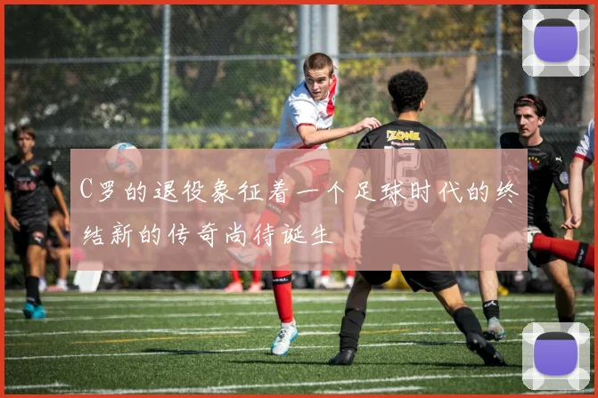 C罗的退役象征着一个足球时代的终结新的传奇尚待诞生