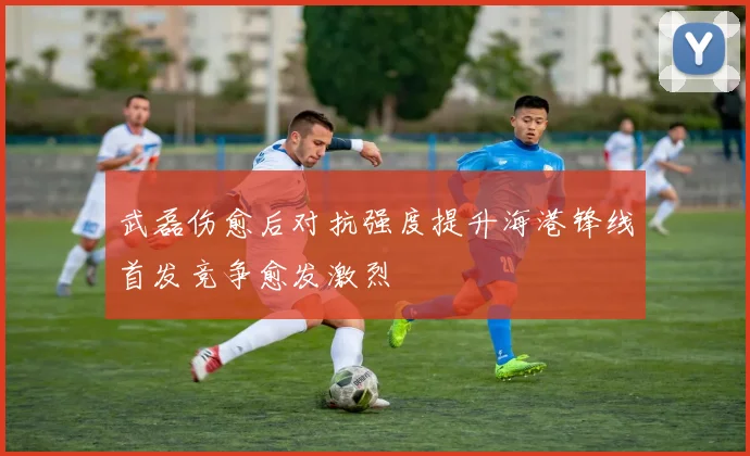 武磊伤愈后对抗强度提升海港锋线首发竞争愈发激烈