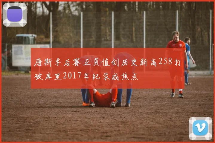 唐斯季后赛正负值创历史新高258打破库里2017年纪录成焦点