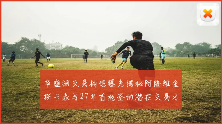华盛顿交易构想曝光揭秘阿隆维金斯卡森与27年首轮签的潜在交易方案