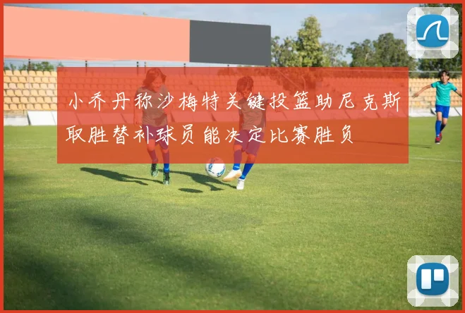 小乔丹称沙梅特关键投篮助尼克斯取胜替补球员能决定比赛胜负