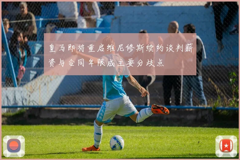 皇马即将重启维尼修斯续约谈判薪资与合同年限成主要分歧点