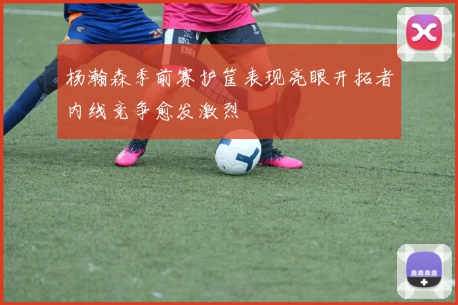 杨瀚森季前赛护筐表现亮眼开拓者内线竞争愈发激烈