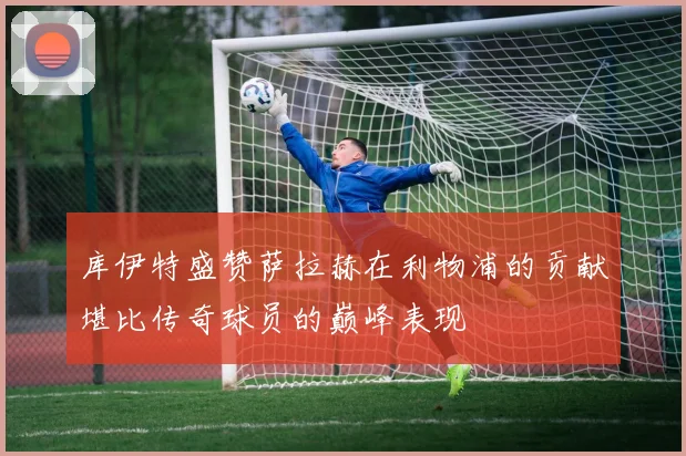 库伊特盛赞萨拉赫在利物浦的贡献堪比传奇球员的巅峰表现