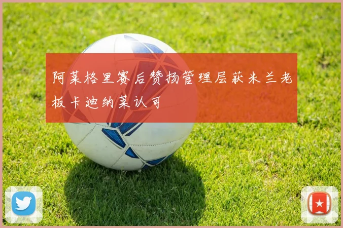 阿莱格里赛后赞扬管理层获米兰老板卡迪纳莱认可