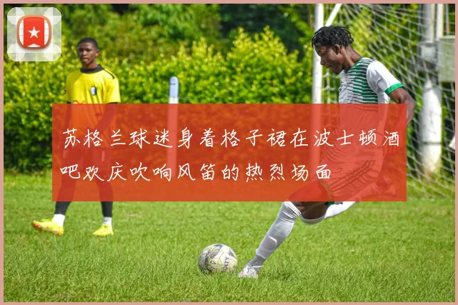 苏格兰球迷身着格子裙在波士顿酒吧欢庆吹响风笛的热烈场面