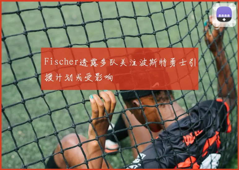 Fischer透露多队关注波斯特勇士引援计划或受影响