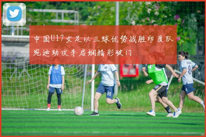 中国U17女足以三球优势战胜印度队宛迪助攻李启娴精彩破门