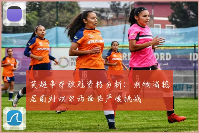 英超争夺欧冠资格分析：利物浦稳居前列切尔西面临严峻挑战