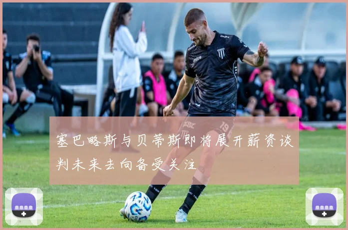 塞巴略斯与贝蒂斯即将展开薪资谈判未来去向备受关注