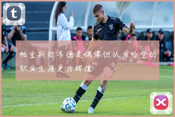帕金斯称韦德是偶像但认为哈登的职业生涯更为辉煌