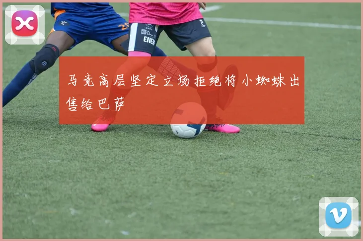 马竞高层坚定立场拒绝将小蜘蛛出售给巴萨