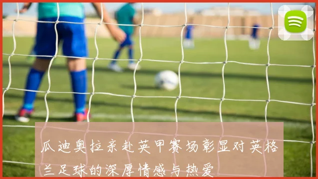 瓜迪奥拉亲赴英甲赛场彰显对英格兰足球的深厚情感与热爱
