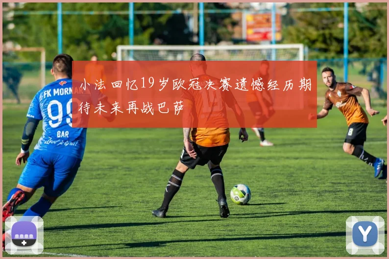 小法回忆19岁欧冠决赛遗憾经历期待未来再战巴萨