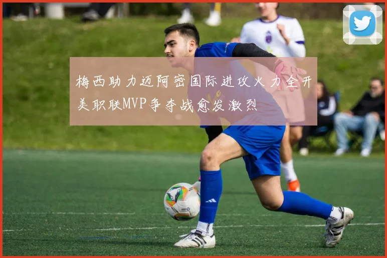 梅西助力迈阿密国际进攻火力全开美职联MVP争夺战愈发激烈