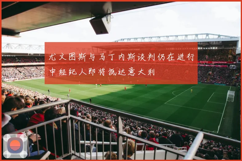 尤文图斯与马丁内斯谈判仍在进行中经纪人即将抵达意大利